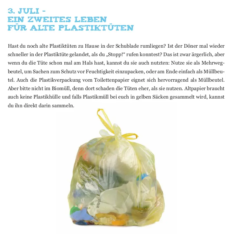 Das Bild zeigt einen vollen gelben Sack und folgenden Text: Ein zweites Leben für alte Plastiktüten Hast du noch alte Plastiktüten zu Hause in der Schublade rumliegen? Ist der Döner mal wieder schneller in der Plastiktüte gelandet, als du „Stopp!“ rufen konntest? Das ist zwar ärgerlich, aber wenn du die Tüte schon mal am Hals hast, kannst du sie auch nutzten: Nutze sie als Mehrweg beutel, um Sachen zum Schutz vor Feuchtigkeit einzupacken, oder am Ende einfach als Müllbeu tel. Auch die Plastikverpackung vom Toilettenpapier eignet sich hervorragend als Müllbeutel. Aber bitte nicht im Biomüll, denn dort schaden die Tüten eher, als sie nutzen. Altpapier braucht auch keine Plastikhülle und falls Plastikmüll bei euch in gelben Säcken gesammelt wird, kannst du ihn direkt darin sammeln.